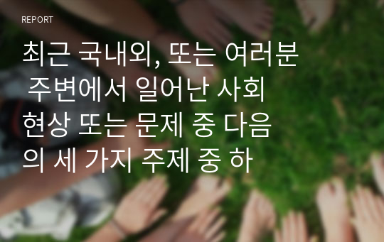 최근 국내외, 또는 여러분 주변에서 일어난 사회 현상 또는 문제 중 다음의 세 가지 주제 중 하나를 선정하여 생각 해 보세요.