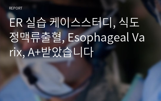 ER 실습 케이스스터디, 식도정맥류출혈, Esophageal Varix, A+받았습니다