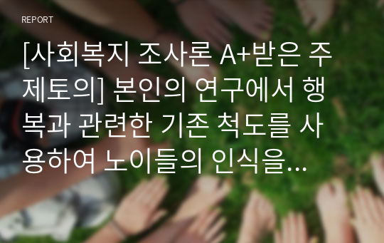 [사회복지 조사론 A+받은 주제토의] 본인의 연구에서 행복과 관련한 기존 척도를 사용하여 노이들의 인식을 조사사고자 한다. 그런데 행복과 관련한 척도의 질문이 100개가 넘는 다양한 문항으로 구성되어 있어, 노인들이 대답하기 쉽지 않은 상황이다. 그대로 사용해야 할까? 아니면 문항을 줄여야 할까? 아니면 아예 다른 척도를 찾아야할까? 자유롭게 의견을 논