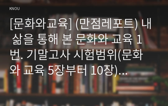 [문화와교육] (만점레포트) 내 삶을 통해 본 문화와 교육 1번. 기말고사 시험범위(문화와 교육 5장부터 10장)를 여러 번 읽고 2번. 가정문화, 학교문화, 대중문화, 사이버문화와 관련하여 학생 자신이 경험한 문제적 현상을 최소한 두 가지(예시, 가정문화 관련 문제적 현상 하나와 대중문화와 관련된 문제적 현상 하나 등)를 구체적으로 기술하고,