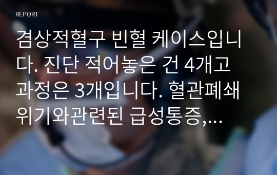 겸상적혈구 빈혈 케이스입니다. 진단 적어놓은 건 4개고 과정은 3개입니다. 혈관폐쇄 위기와관련된 급성통증, 비장 기능의 장애와 만성적 면역 기능장애와 관련된 높은 감염위험성, 지식부족과 관련된 비효율적 대처