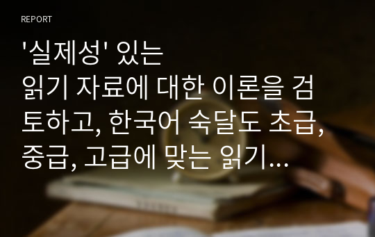 &#039;실제성&#039; 있는 읽기 자료에 대한 이론을 검토하고, 한국어 숙달도 초급, 중급, 고급에 맞는 읽기 자료를 문학작품을 비롯한 주변의 읽기 자료 중에 선정하십시오. 그리고 그 이유는 무엇인지 밝히십시오.