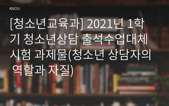 [청소년교육과] 2021년 1학기 청소년상담 출석수업대체시험 과제물(청소년 상담자의 역할과 자질)