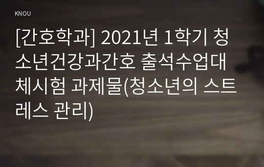 [간호학과] 2021년 1학기 청소년건강과간호 출석수업대체시험 과제물(청소년의 스트레스 관리)