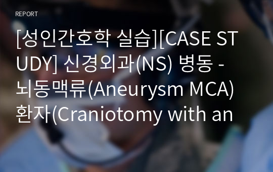 [성인간호학 실습][CASE STUDY] 신경외과(NS) 병동 - 뇌동맥류(Aneurysm MCA) 환자(Craniotomy with aneurysmal neck clipping)_(A+자료)