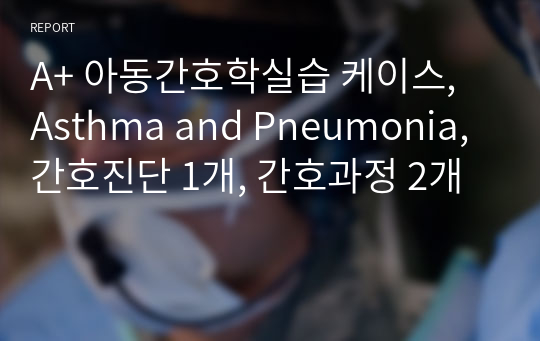 A+ 아동간호학실습 케이스, Asthma and Pneumonia, 간호진단 3개, 간호과정 2개