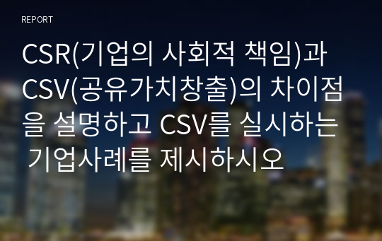 CSR(기업의 사회적 책임)과 CSV(공유가치창출)의 차이점을 설명하고 CSV를 실시하는 기업사례를 제시하시오 레포트