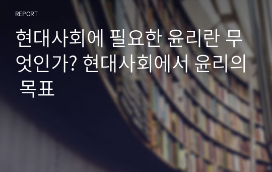 현대사회에 필요한 윤리란 무엇인가? 현대사회에서 윤리의 목표