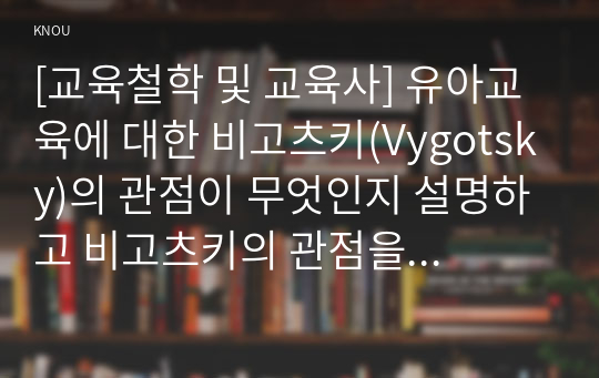 [교육철학 및 교육사] 유아교육에 대한 비고츠키(Vygotsky)의 관점이 무엇인지 설명하고 비고츠키의 관점을 유치원이나 어린이집 교실에 적용하고자 할 때 유아교사가 사용할 수 있는 교수-학습 전략들과 그것의 진행과정을 구체적으로 설명하시오