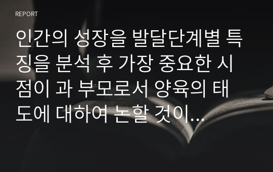 인간의 성장을 발달단계별 특징을 분석 후 가장 중요한 시점이 과 부모로서 양육의 태도에 대하여 논할 것이다. 자녀가 성인이 되고 자라기까지 보호하고 발달에 도움을 주는 올바른 양육의 태도가 무엇인지, 그 과정에서 사회적, 신체적, 심리적인 발달들이 무엇이 있는지를 조사 후, 그에 대해 사회복지실천의 영역이 무엇이 있는지를 논의