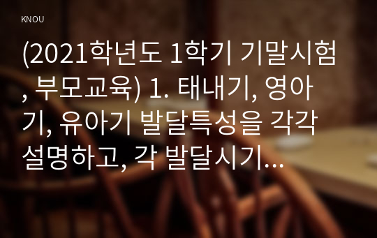 (2021학년도 1학기 기말시험, 부모교육) 1. 태내기, 영아기, 유아기 발달특성을 각각 설명하고, 각 발달시기별 바람직한 부모역할에 대해 논하시오. 2. 부모효율성 훈련(PET) 프로그램에 대해 설명하고, 유아교육기관에 적용할 수 있는 방안 및 고려해야할 점에 대해 논하시오.