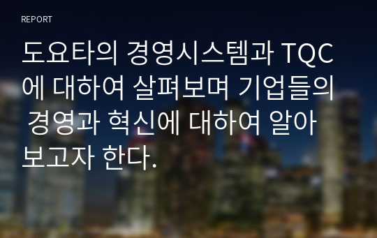 도요타의 경영시스템과 TQC에 대하여 살펴보며 기업들의 경영과 혁신에 대하여 알아보고자 한다.