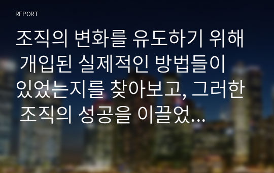 조직의 변화를 유도하기 위해 개입된 실제적인 방법들이 있었는지를 찾아보고, 그러한 조직의 성공을 이끌었던 사례에 대해서 설명해 봅시다.