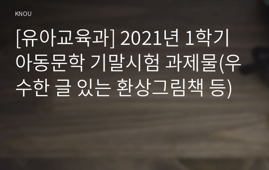 [유아교육과] 2021년 1학기 아동문학 기말시험 과제물(우수한 글 있는 환상그림책 등)