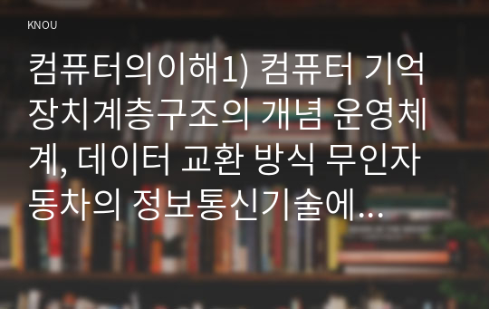 컴퓨터의이해1) 컴퓨터 기억장치계층구조의 개념 운영체계, 데이터 교환 방식 무인자동차의 정보통신기술에 대해 조사하여 논리적으로 작성하시오0k