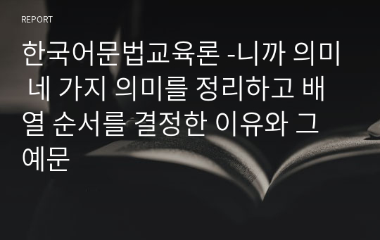한국어문법교육론 -니까 의미 네 가지 의미를 정리하고 배열 순서를 결정한 이유와 그 예문