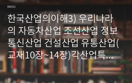 한국산업의이해3) 우리나라의 자동차산업 조선산업 정보통신산업 건설산업 유통산업(교재10장~14장)각산업특성과분류 발전과정및산업구조를 분석하시오0k