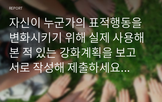 자신이 누군가의 표적행동을 변화시키기 위해 실제 사용해본 적 있는 강화계획을 보고서로 작성해 제출하세요. 보고서에는 아래의 내용이 작성되어야 합니다.