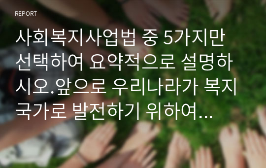 사회복지사업법 중 5가지만 선택하여 요약적으로 설명하시오.앞으로 우리나라가 복지국가로 발전하기 위하여 더 필요한 사회복지사업법이 무엇이라고 생각하는지 자신의 생각을 작성하시오.