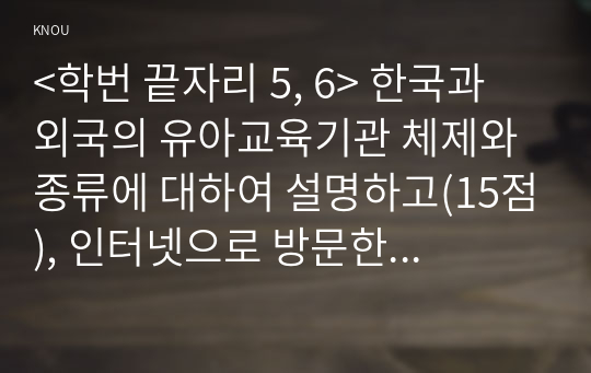 &lt;학번 끝자리 5, 6&gt; 한국과 외국의 유아교육기관 체제와 종류에 대하여 설명하고(15점), 인터넷으로 방문한 유아교육기관의 체제와 종류에 대하여 서술하시오(15점).