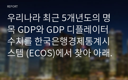 우리나라 최근 5개년도의 명목 GDP와 GDP 디플레이터 수치를 한국은행경제통계시스템 (ECOS)에서 찾아 아래 표에 기재하고, 실질 GDP와 실질성장율의 수치를 산출하여 아래의 표를 완성하고, 각 변수들의 추세분석에 따른 귀하의 의견을 제시하시오.