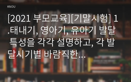 [2021 부모교육][기말시험] 1.태내기, 영아기, 유아기 발달 특성을 각각 설명하고, 각 발달시기별 바람직한 부모역할에 대해 논하시오. 2.부모효율성 훈련(PET) 프로그램에 대해 설명하고, 유아교육기관에 적용할 수 있는 방안 및 고려해야할 점에 대해 논하시오