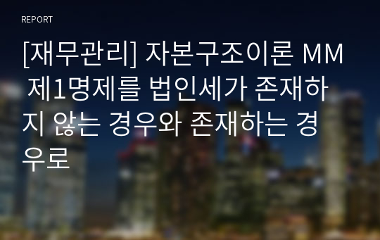 [재무관리] 자본구조이론 MM 제1명제를 법인세가 존재하지 않는 경우와 존재하는 경우로