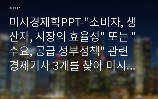 미시경제학PPT-&quot;소비자, 생산자, 시장의 효율성&quot; 또는 &quot;수요, 공급 정부정책&quot; 관련 경제기사 3개를 찾아 미시경제학 내용을 중점으로 해당 기사의 핵심 메시지 요약 정리(서술)