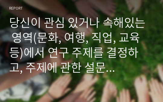 당신이 관심 있거나 속해있는 영역(문화, 여행, 직업, 교육 등)에서 연구 주제를 결정하고, 주제에 관한 설문 문항을 직접 개발하여 조사를 실시하고 분석해보시오.