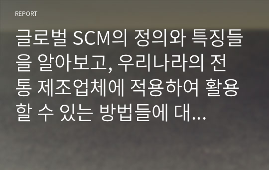 글로벌 SCM의 정의와 특징들을 알아보고, 우리나라의 전통 제조업체에 적용하여 활용할 수 있는 방법들에 대해서 알아보려고 한다.