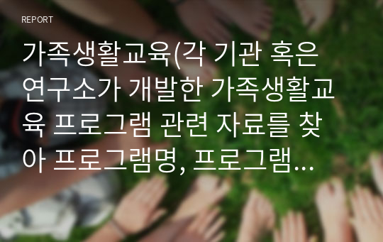 가족생활교육(각 기관 혹은 연구소가 개발한 가족생활교육 프로그램 관련 자료를 찾아 프로그램명, 프로그램 개발배경, 프로그램 목표(상위목표와 하위목표), 프로그램의 회기별 내용, 교육방법, 평가방법, 강의계획서 등을 작성한 후 소감을 적으세요. )