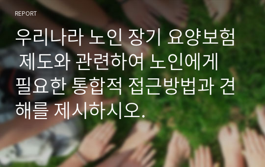 우리나라 노인 장기 요양보험 제도와 관련하여 노인에게 필요한 통합적 접근방법과 견해를 제시하시오.