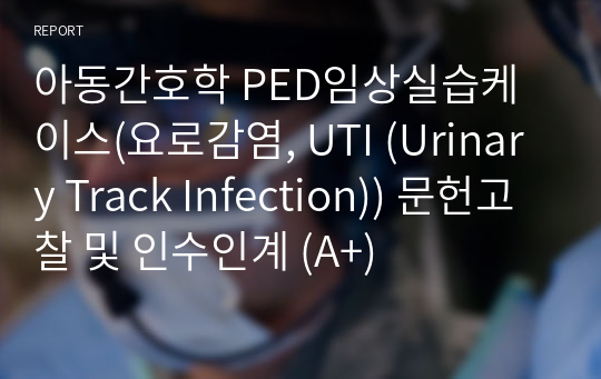 아동간호학 PED임상실습케이스(요로감염, UTI (Urinary Track Infection)) 문헌고찰 및 인수인계 (A+)