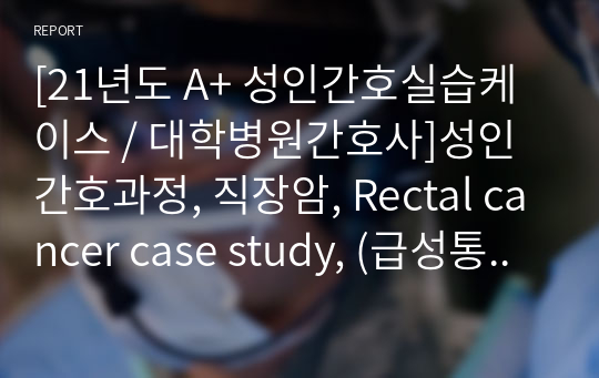 [21년도 A+ 성인간호실습케이스 / 대학병원간호사]성인간호과정, 직장암, Rectal cancer case study, (급성통증, 영양부족, 불안)  간호과정 3개