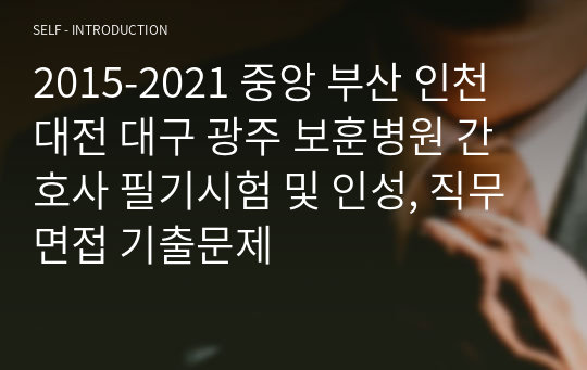 2015-2021 중앙 부산 인천 대전 대구 광주 보훈병원 간호사 필기시험 및 인성, 직무 면접 기출문제