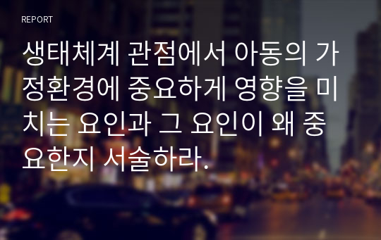 생태체계 관점에서 아동의 가정환경에 중요하게 영향을 미치는 요인과 그 요인이 왜 중요한지 서술하라.