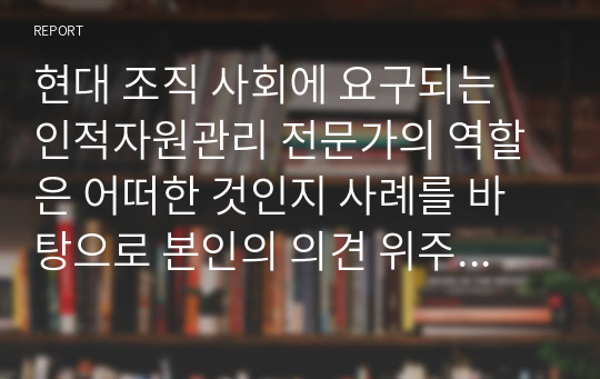 현대 조직 사회에 요구되는 인적자원관리 전문가의 역할은 어떠한 것인지 사례를 바탕으로 본인의 의견 위주로 논리적으로 작성하시오