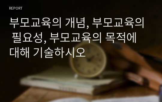 부모교육의 개념, 부모교육의 필요성, 부모교육의 목적에 대해 기술하시오