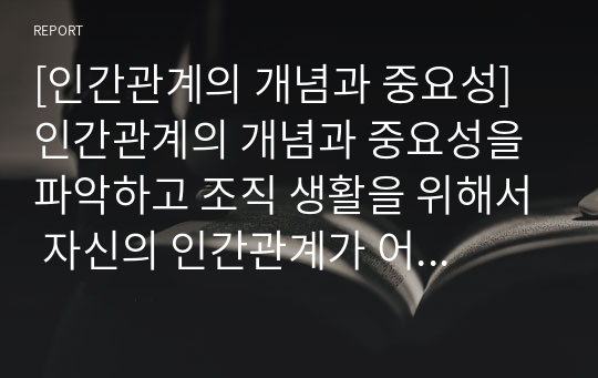 [인간관계의 개념과 중요성] 인간관계의 개념과 중요성을 파악하고 조직 생활을 위해서 자신의 인간관계가 어떻게 이루어져야 하는지를 논리적으로 제시하시오.