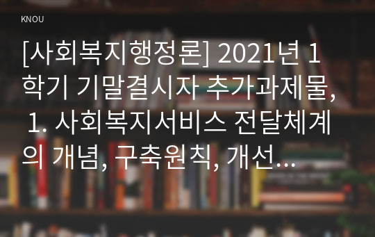 [사회복지행정론] 2021년 1학기 기말결시자 추가과제물, 1. 사회복지서비스 전달체계의 개념, 구축원칙, 개선전략 2. 최근 우리나라 사회복지사업의 서비스전달체계 실제 현황과 문제점 3. 우리나라 사회복지사업 서비스전달체계의 개선방안