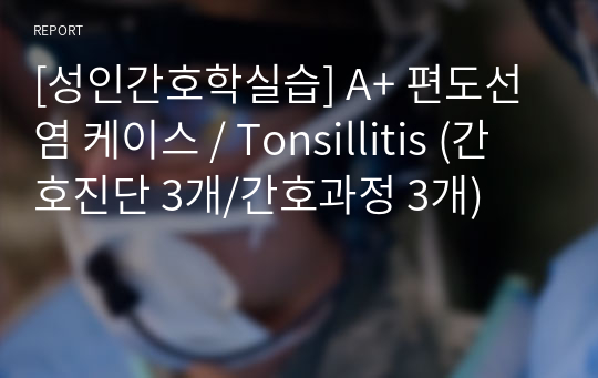 [성인간호학실습] A+ 편도선염 케이스 / Tonsillitis (간호진단 3개/간호과정 3개)
