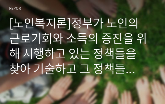 [노인복지론]정부가 노인의 근로기회와 소득의 증진을 위해 시행하고 있는 정책들을 찾아 기술하고 그 정책들에 대한 본인의 의견을 기술하시오.