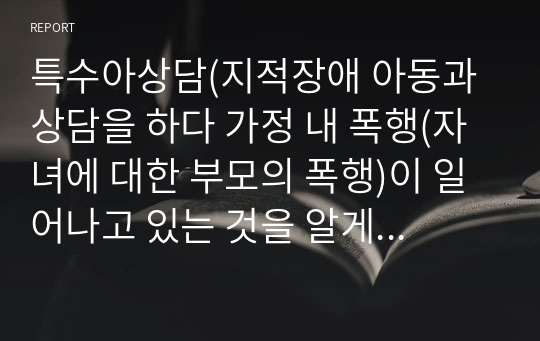 특수아상담(지적장애 아동과 상담을 하다 가정 내 폭행(자녀에 대한 부모의 폭행)이 일어나고 있는 것을 알게 되었습니다. 사례를 설정하고 어떠한 절차로 상담을 진행해야 할지 자신의 의견과 함께 논리적으로 전개하시오)