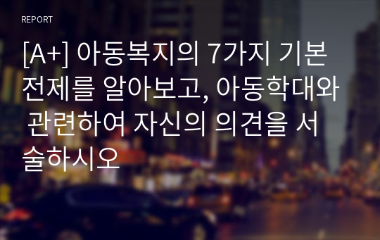 [A+] 아동복지의 7가지 기본전제를 알아보고, 아동학대와 관련하여 자신의 의견을 서술하시오