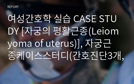 여성간호학 실습 CASE STUDY [자궁의 평활근종(Leiomyoma of uterus)], 자궁근종케이스스터디(간호진단3개, 간호과정1개 포함))