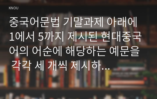 중국어문법 기말과제 아래에 1에서 5까지 제시된 현대중국어의 어순에 해당하는 예문을 각각 세 개씩 제시하고 시간 순서 원리에 의거하여 그와 같은 어순으로 단어가 배열되는 이유를 설명하시오. 총 15개의 예문은 그 발음을 한어병음으로 표기하고 한국어 번역을 병기하시오. 가능한 교재에 있는 예문을 제시하세요.