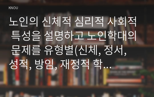 노인의 신체적 심리적 사회적 특성을 설명하고 노인학대의 문제를 유형별(신체, 정서, 성적, 방임, 재정적 학대 등)로 정리한 후 사례를 들어 설명하시오.