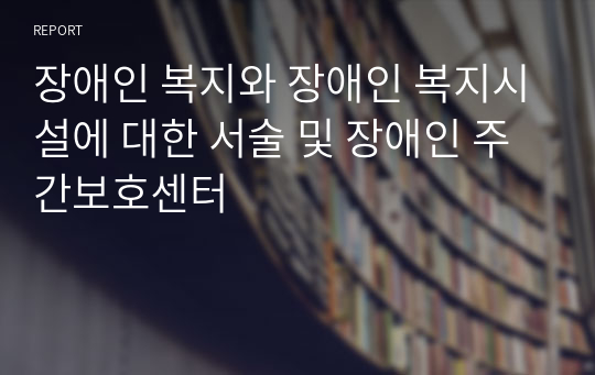 장애인 복지와 장애인 복지시설에 대한 서술 및 장애인 주간보호센터