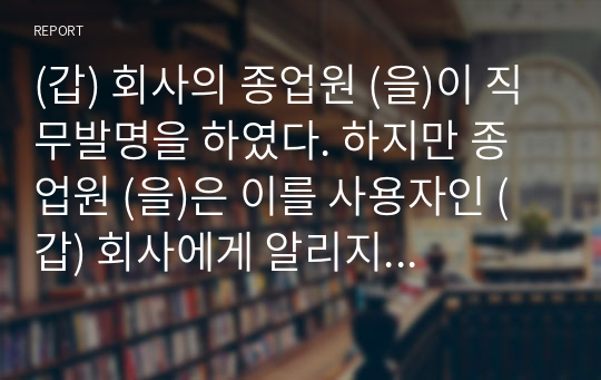 (갑) 회사의 종업원 (을)이 직무발명을 하였다. 하지만 종업원 (을)은 이를 사용자인 (갑) 회사에게 알리지 않고 오히려 경쟁회사인 (병)에게 그 직무발명을 이전하였고, 경쟁회사 (병)은 이 발명에 대하여 특허출원을 하였다. 이 경우 (갑), (을) 및 (병) 사이의 법률관계에 대하여 토론하시오.