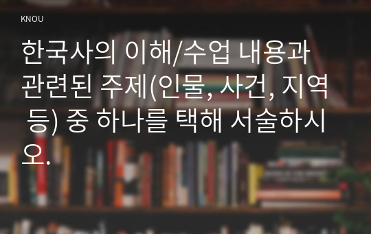 한국사의 이해/수업 내용과 관련된 주제(인물, 사건, 지역 등) 중 하나를 택해 서술하시오.